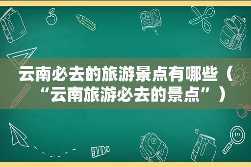 云南必去的旅游景点有哪些（“云南旅游必去的景点”）