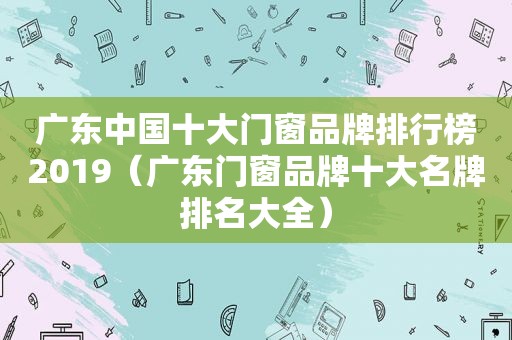 广东中国十大门窗品牌排行榜2019（广东门窗品牌十大名牌排名大全）