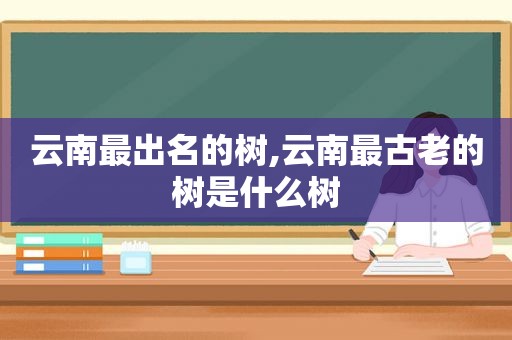 云南最出名的树,云南最古老的树是什么树