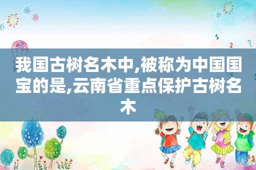 我国古树名木中,被称为中国国宝的是,云南省重点保护古树名木