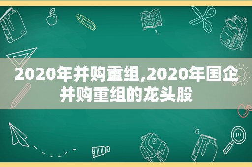 2020年并购重组,2020年国企并购重组的龙头股