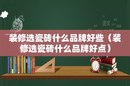 装修选瓷砖什么品牌好些（装修选瓷砖什么品牌好点）