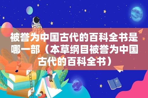 被誉为中国古代的百科全书是哪一部（本草纲目被誉为中国古代的百科全书）