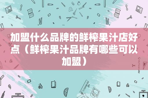 加盟什么品牌的鲜榨果汁店好点（鲜榨果汁品牌有哪些可以加盟）