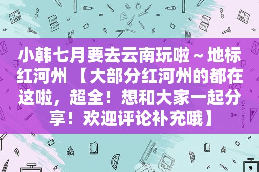 小韩七月要去云南玩啦～地标红河州 【大部分红河州的都在这啦，超全！想和大家一起分享！欢迎评论补充哦】