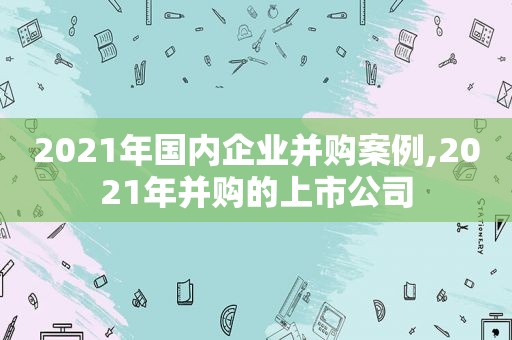 2021年国内企业并购案例,2021年并购的上市公司