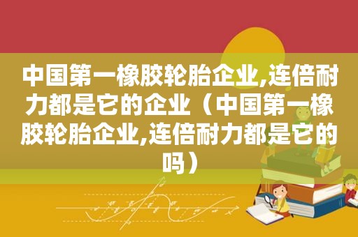 中国第一橡胶轮胎企业,连倍耐力都是它的企业（中国第一橡胶轮胎企业,连倍耐力都是它的吗）