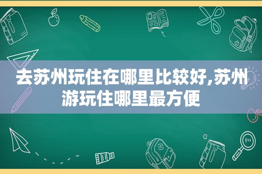 去苏州玩住在哪里比较好,苏州游玩住哪里最方便