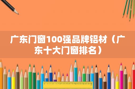 广东门窗100强品牌铝材（广东十大门窗排名）