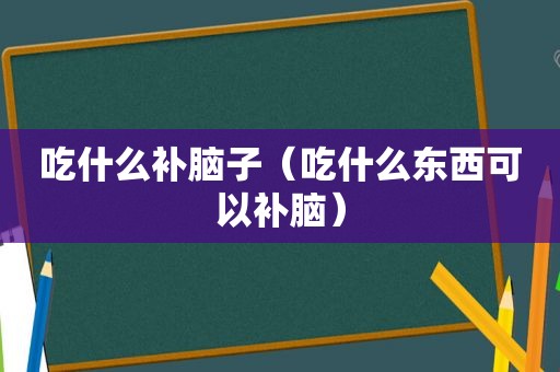 吃什么补脑子（吃什么东西可以补脑）