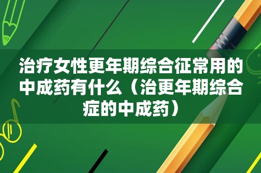 治疗女性更年期综合征常用的中成药有什么（治更年期综合症的中成药）