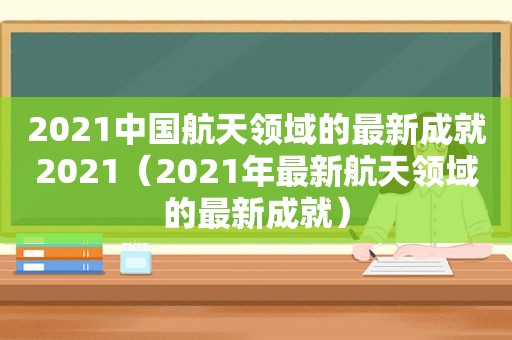 2021中国航天领域的最新成就2021（2021年最新航天领域的最新成就）