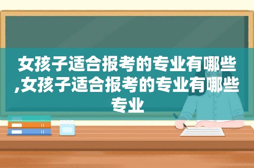 女孩子适合报考的专业有哪些,女孩子适合报考的专业有哪些专业