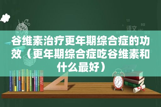 谷维素治疗更年期综合症的功效（更年期综合症吃谷维素和什么最好）