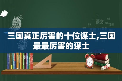 三国真正厉害的十位谋士,三国最最厉害的谋士