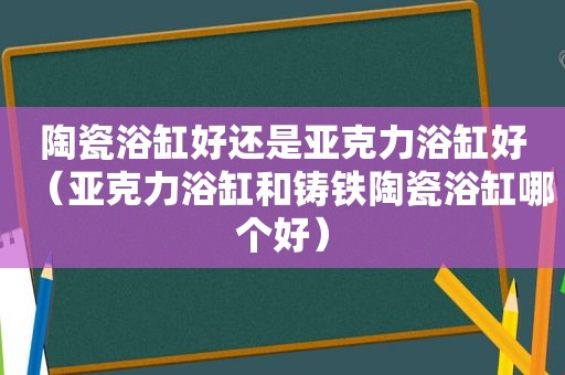 陶瓷浴缸好还是亚克力浴缸好（亚克力浴缸和铸铁陶瓷浴缸哪个好）