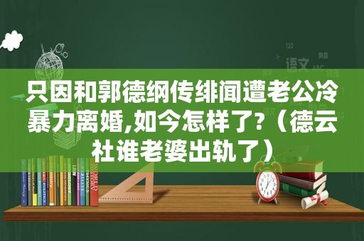 只因和郭德纲传绯闻遭老公冷暴力离婚,如今怎样了?（德云社谁老婆出轨了）