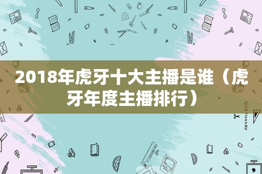 2018年虎牙十大主播是谁（虎牙年度主播排行）