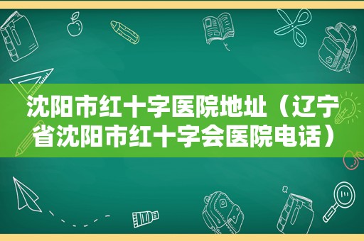 沈阳市红十字医院地址（辽宁省沈阳市红十字会医院电话）