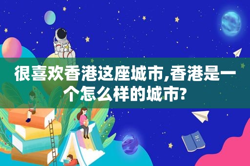 很喜欢香港这座城市,香港是一个怎么样的城市?