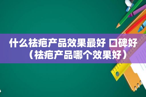 什么祛疤产品效果最好 口碑好（祛疤产品哪个效果好）