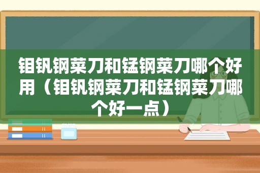 钼钒钢菜刀和锰钢菜刀哪个好用（钼钒钢菜刀和锰钢菜刀哪个好一点）