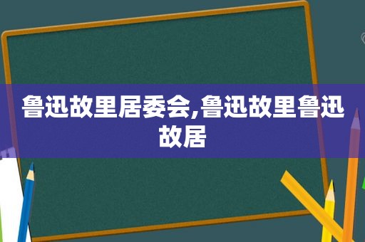 鲁迅故里居委会,鲁迅故里鲁迅故居