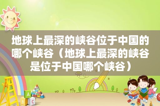 地球上最深的峡谷位于中国的哪个峡谷（地球上最深的峡谷是位于中国哪个峡谷）