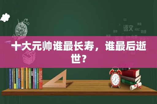 十大元帅谁最长寿，谁最后逝世？