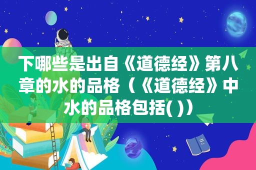 下哪些是出自《道德经》第八章的水的品格（《道德经》中水的品格包括( )）