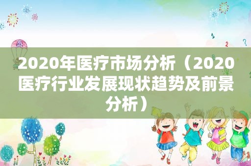 2020年医疗市场分析（2020医疗行业发展现状趋势及前景分析）