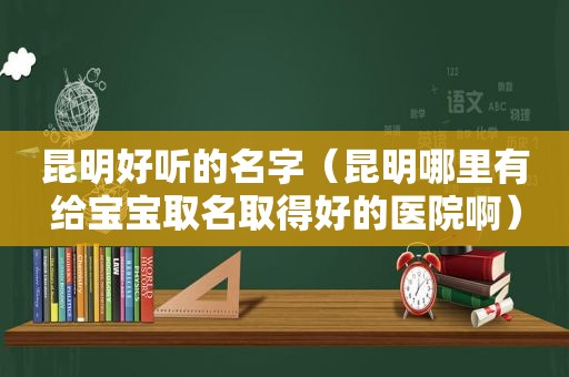 昆明好听的名字（昆明哪里有给宝宝取名取得好的医院啊）