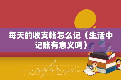 每天的收支帐怎么记（生活中记账有意义吗）