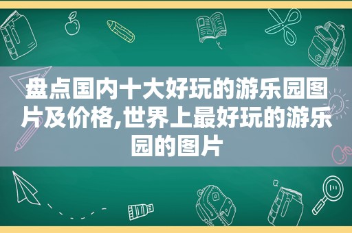 盘点国内十大好玩的游乐园图片及价格,世界上最好玩的游乐园的图片