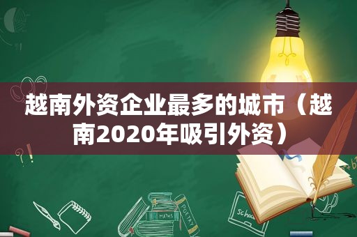 越南外资企业最多的城市（越南2020年吸引外资）