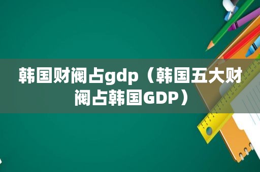 韩国财阀占gdp（韩国五大财阀占韩国GDP）