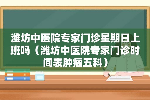 潍坊中医院专家门诊星期日上班吗（潍坊中医院专家门诊时间表肿瘤五科）