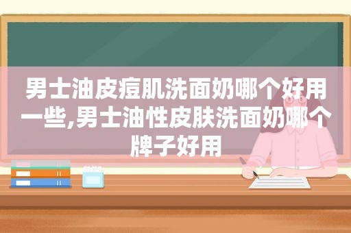 男士油皮痘肌洗面奶哪个好用一些,男士油性皮肤洗面奶哪个牌子好用