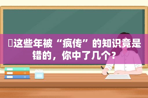 ​这些年被“疯传”的知识竟是错的，你中了几个？