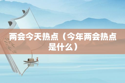 两会今天热点（今年两会热点是什么）