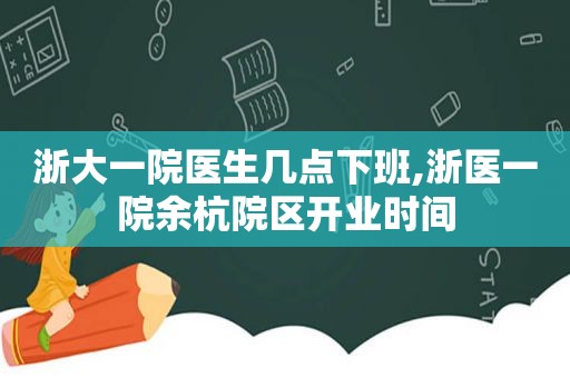 浙大一院医生几点下班,浙医一院余杭院区开业时间