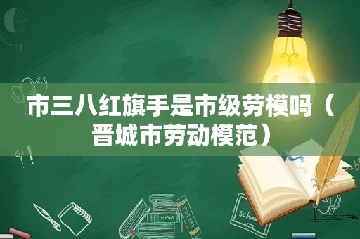 市三八红旗手是市级劳模吗（晋城市劳动模范）