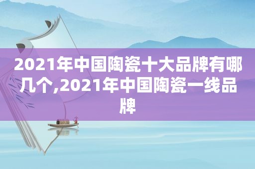 2021年中国陶瓷十大品牌有哪几个,2021年中国陶瓷一线品牌