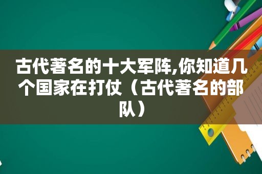 古代著名的十大军阵,你知道几个国家在打仗（古代著名的部队）