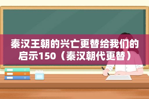 秦汉王朝的兴亡更替给我们的启示150（秦汉朝代更替）