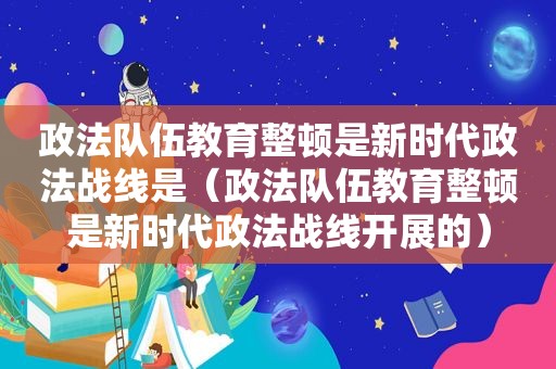 政法队伍教育整顿是新时代政法战线是（政法队伍教育整顿是新时代政法战线开展的）