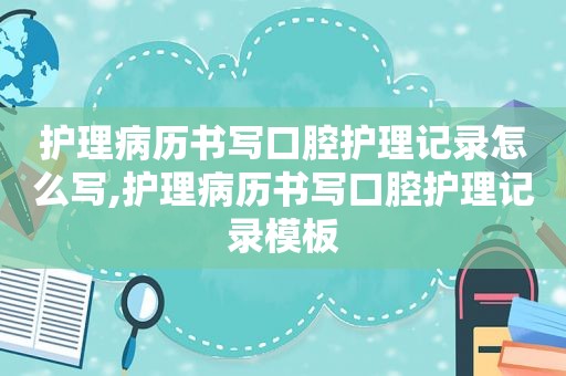 护理病历书写口腔护理记录怎么写,护理病历书写口腔护理记录模板