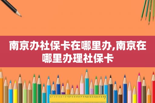 南京办社保卡在哪里办,南京在哪里办理社保卡