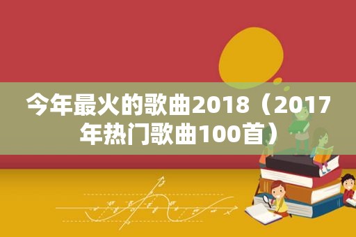 今年最火的歌曲2018（2017年热门歌曲100首）