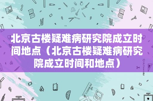 北京古楼疑难病研究院成立时间地点（北京古楼疑难病研究院成立时间和地点）